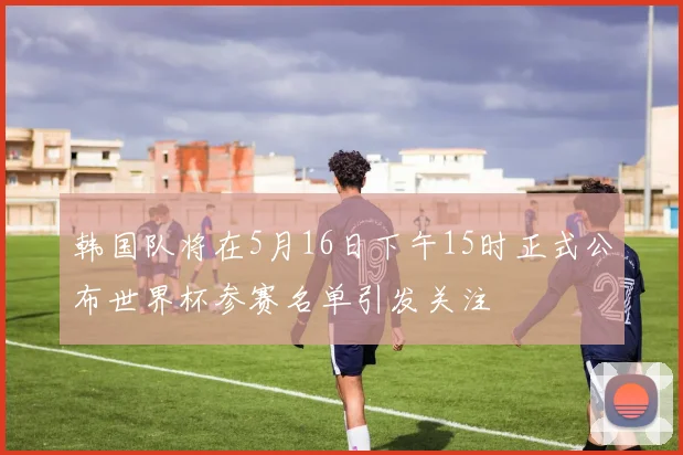 韩国队将在5月16日下午15时正式公布世界杯参赛名单引发关注