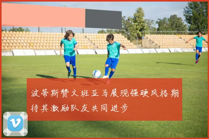 波蒂斯赞文班亚马展现强硬风格期待其激励队友共同进步