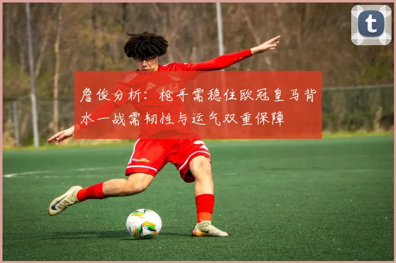 詹俊分析：枪手需稳住欧冠皇马背水一战需韧性与运气双重保障