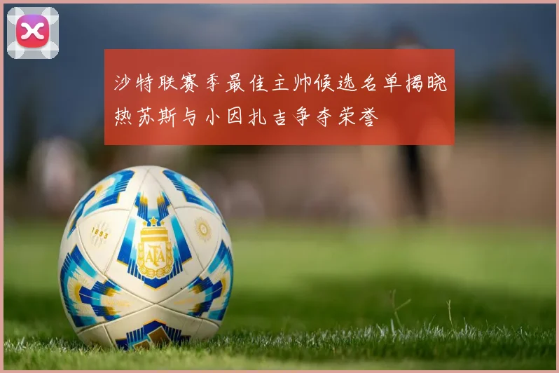 沙特联赛季最佳主帅候选名单揭晓热苏斯与小因扎吉争夺荣誉