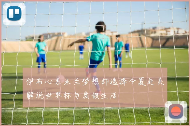 伊布心系米兰梦想却选择今夏赴美解说世界杯与度假生活