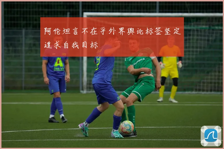 阿伦坦言不在乎外界舆论标签坚定追求自我目标