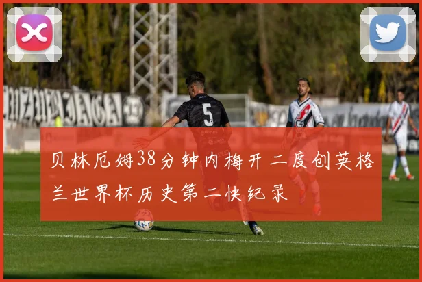 贝林厄姆38分钟内梅开二度创英格兰世界杯历史第二快纪录