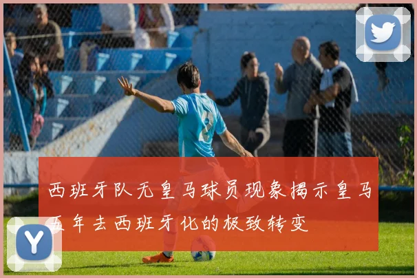 西班牙队无皇马球员现象揭示皇马五年去西班牙化的极致转变